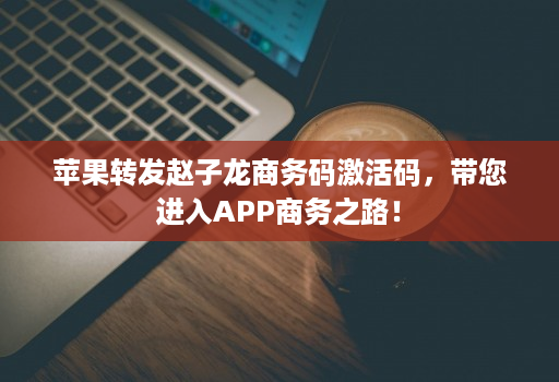 苹果转发赵子龙商务码激活码，带您进入APP商务之路！